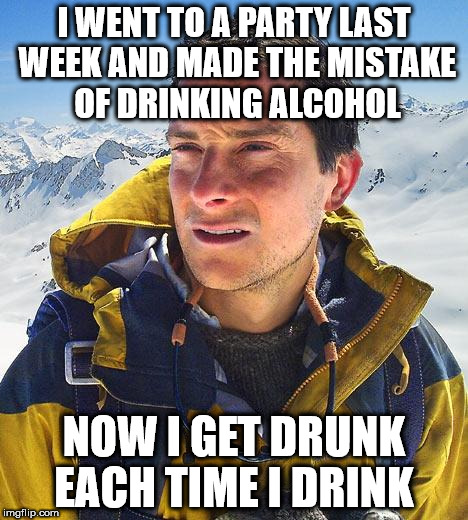 Bear Grylls | I WENT TO A PARTY LAST WEEK AND MADE THE MISTAKE OF DRINKING ALCOHOL; NOW I GET DRUNK EACH TIME I DRINK | image tagged in memes,bear grylls | made w/ Imgflip meme maker