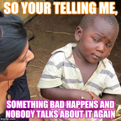 Bad things happen | SO YOUR TELLING ME, SOMETHING BAD HAPPENS AND NOBODY TALKS ABOUT IT AGAIN | image tagged in memes,third world skeptical kid,bad things | made w/ Imgflip meme maker