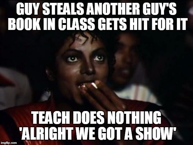 Michael Jackson Popcorn Meme | GUY STEALS ANOTHER GUY'S BOOK IN CLASS GETS HIT FOR IT; TEACH DOES NOTHING 'ALRIGHT WE GOT A SHOW' | image tagged in memes,michael jackson popcorn | made w/ Imgflip meme maker