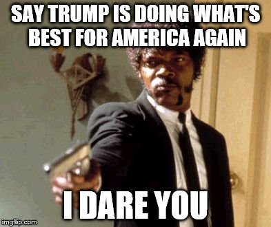 Say That Again I Dare You Meme | SAY TRUMP IS DOING WHAT'S BEST FOR AMERICA AGAIN; I DARE YOU | image tagged in memes,say that again i dare you | made w/ Imgflip meme maker