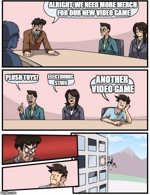 Boardroom Meeting Suggestion Meme | ALRIGHT, WE NEED MORE MERCH FOR OUR NEW VIDEO GAME; PLUSH TOYS! ELECTRONIC STUFF; ANOTHER VIDEO GAME | image tagged in memes,boardroom meeting suggestion | made w/ Imgflip meme maker