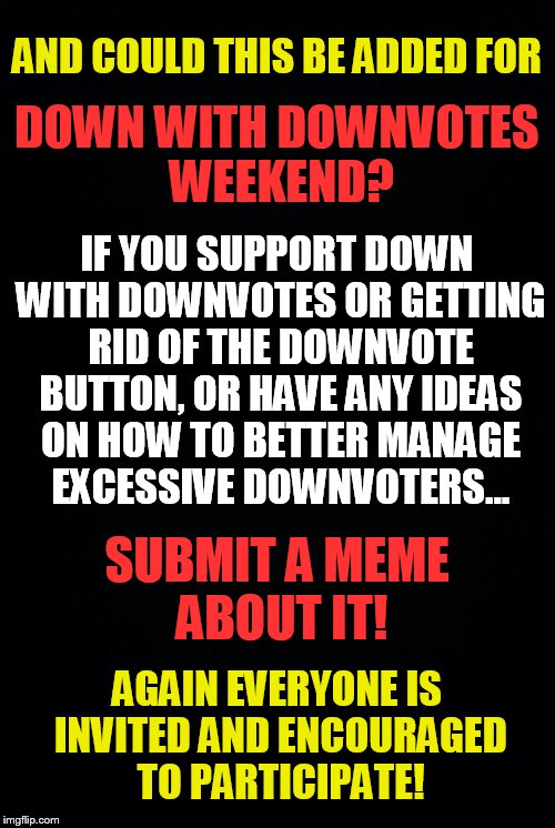 Down with Downvotes Weekend, a campaign by fun loving memers | DOWN WITH DOWNVOTES WEEKEND? AND COULD THIS BE ADDED FOR; IF YOU SUPPORT DOWN WITH DOWNVOTES OR GETTING RID OF THE DOWNVOTE BUTTON, OR HAVE ANY IDEAS ON HOW TO BETTER MANAGE EXCESSIVE DOWNVOTERS... SUBMIT A MEME ABOUT IT! AGAIN EVERYONE IS INVITED AND ENCOURAGED TO PARTICIPATE! | image tagged in support,down with downvotes weekend,submit,memes,ideas | made w/ Imgflip meme maker