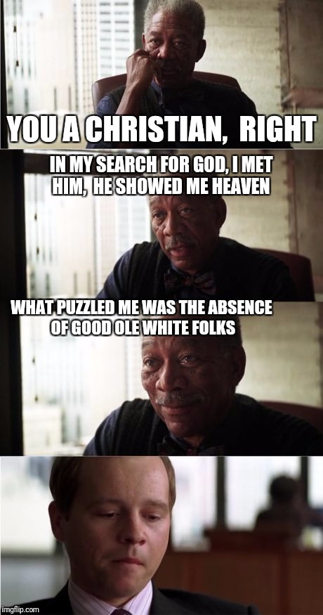 Morgan Freeman Good Luck Meme | YOU A CHRISTIAN,  RIGHT; IN MY SEARCH FOR GOD, I MET HIM,  HE SHOWED ME HEAVEN; WHAT PUZZLED ME WAS THE ABSENCE OF GOOD OLE WHITE FOLKS | image tagged in memes,morgan freeman good luck | made w/ Imgflip meme maker