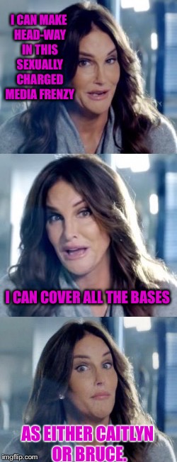 Maybe even as both. | I CAN MAKE HEAD-WAY IN THIS SEXUALLY CHARGED MEDIA FRENZY; I CAN COVER ALL THE BASES; AS EITHER CAITLYN OR BRUCE. | image tagged in bad pun caitlyn,media,sexual harassment,bruce jenner,caitlyn jenner,funny memes | made w/ Imgflip meme maker