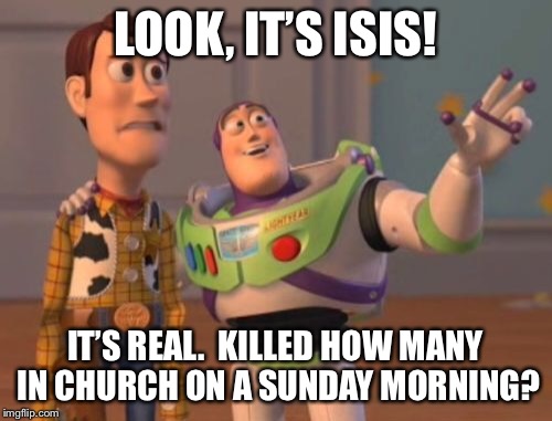 X, X Everywhere Meme | LOOK, IT’S ISIS! IT’S REAL.  KILLED HOW MANY IN CHURCH ON A SUNDAY MORNING? | image tagged in memes,x x everywhere | made w/ Imgflip meme maker