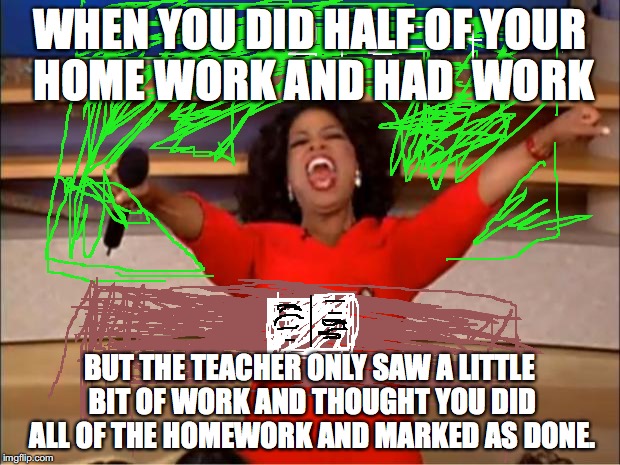 Oprah You Get A | WHEN YOU DID HALF OF YOUR HOME WORK AND HAD  WORK; BUT THE TEACHER ONLY SAW A LITTLE BIT OF WORK AND THOUGHT YOU DID ALL OF THE HOMEWORK AND MARKED AS DONE. | image tagged in memes,oprah you get a | made w/ Imgflip meme maker