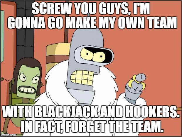 Bender Meme | SCREW YOU GUYS, I'M GONNA GO MAKE MY OWN TEAM; WITH BLACKJACK AND HOOKERS. IN FACT, FORGET THE TEAM. | image tagged in memes,bender | made w/ Imgflip meme maker