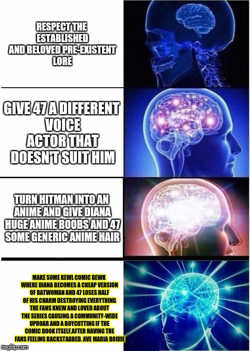 Expanding Brain Meme | RESPECT THE ESTABLISHED AND BELOVED PRE-EXISTENT LORE; GIVE 47 A DIFFERENT VOICE ACTOR THAT DOESN'T SUIT HIM; TURN HITMAN INTO AN ANIME AND GIVE DIANA HUGE ANIME BOOBS AND 47 SOME GENERIC ANIME HAIR; MAKE SOME KEWL COMIC BEWK WHERE DIANA BECOMES A CHEAP VERSION OF BATWOMAN AND 47 LOSES HALF OF HIS CHARM DESTROYING EVERYTHING THE FANS KNEW AND LOVED ABOUT THE SERIES CAUSING A COMMUNITY-WIDE UPROAR AND A BOYCOTTING IF THE COMIC BOOK ITSELF,AFTER HAVING THE FANS FEELING BACKSTABBED. AVE MARIA BOIIIII | image tagged in memes,expanding brain | made w/ Imgflip meme maker