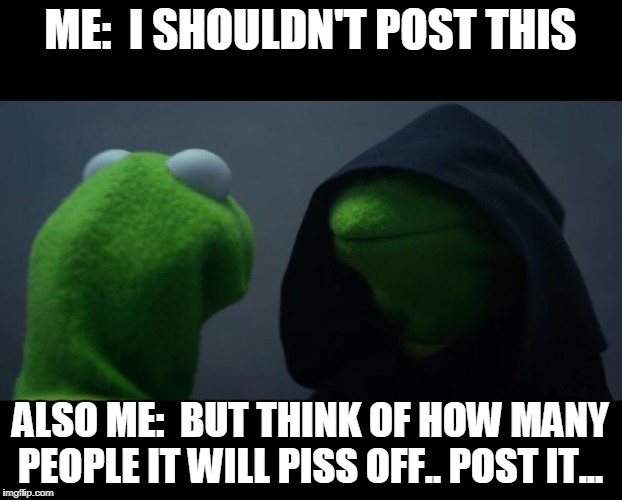 Evil Kermit Meme | ME:  I SHOULDN'T POST THIS; ALSO ME:  BUT THINK OF HOW MANY PEOPLE IT WILL PISS OFF.. POST IT... | image tagged in evil kermit meme | made w/ Imgflip meme maker