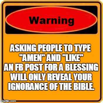 Warning Sign Meme | ASKING PEOPLE TO TYPE "AMEN" AND "LIKE" AN FB POST FOR A BLESSING WILL ONLY REVEAL YOUR IGNORANCE OF THE BIBLE. | image tagged in memes,warning sign | made w/ Imgflip meme maker