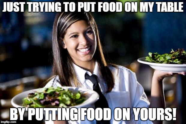 Be nice to your waiters and waitresses, they're people too! | JUST TRYING TO PUT FOOD ON MY TABLE; BY PUTTING FOOD ON YOURS! | image tagged in waitress,waiter,people | made w/ Imgflip meme maker