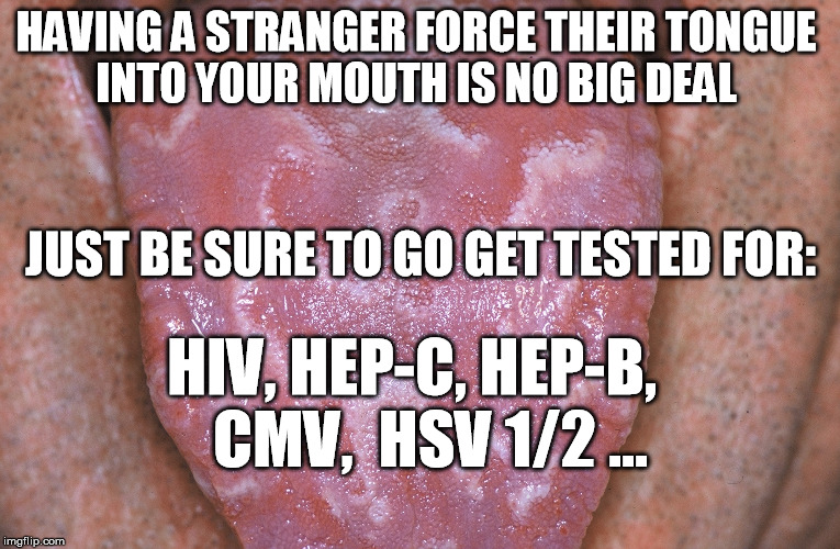 forced kissing | HAVING A STRANGER FORCE THEIR TONGUE INTO YOUR MOUTH IS NO BIG DEAL; JUST BE SURE TO GO GET TESTED FOR:; HIV, HEP-C, HEP-B,   CMV,  HSV 1/2 ... | image tagged in forced to kiss,franken,sexual harassment,trump,rapist,roy moore | made w/ Imgflip meme maker