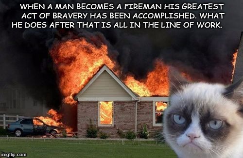 Burn Kitty Meme | WHEN A MAN BECOMES A FIREMAN HIS GREATEST ACT OF BRAVERY HAS BEEN ACCOMPLISHED. WHAT HE DOES AFTER THAT IS ALL IN THE LINE OF WORK. | image tagged in memes,burn kitty,grumpy cat | made w/ Imgflip meme maker