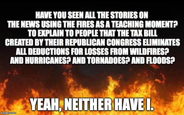 fire | HAVE YOU SEEN ALL THE STORIES ON THE NEWS USING THE FIRES AS A TEACHING MOMENT? TO EXPLAIN TO PEOPLE THAT THE TAX BILL CREATED BY THEIR REPUBLICAN CONGRESS ELIMINATES ALL DEDUCTIONS FOR LOSSES FROM WILDFIRES? AND HURRICANES? AND TORNADOES? AND FLOODS? YEAH, NEITHER HAVE I. | image tagged in fire | made w/ Imgflip meme maker