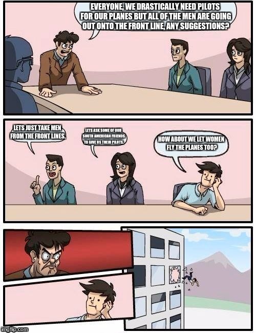 Boardroom Meeting Suggestion Meme | EVERYONE, WE DRASTICALLY NEED PILOTS FOR OUR PLANES BUT ALL OF THE MEN ARE GOING OUT ONTO THE FRONT LINE, ANY SUGGESTIONS? LETS JUST TAKE MEN FROM THE FRONT LINES. LETS ASK SOME OF OUR SOUTH AMERICAN FRIENDS TO GIVE US THEIR PILOTS. HOW ABOUT WE LET WOMEN FLY THE PLANES TOO? | image tagged in memes,boardroom meeting suggestion | made w/ Imgflip meme maker