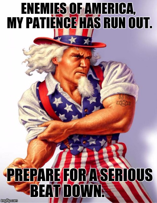Uncle Sam | ENEMIES OF AMERICA, MY PATIENCE HAS RUN OUT. PREPARE FOR A SERIOUS BEAT DOWN. | image tagged in uncle sam | made w/ Imgflip meme maker