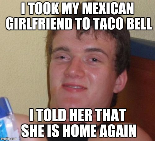 10 Guy Meme | I TOOK MY MEXICAN GIRLFRIEND TO TACO BELL; I TOLD HER THAT SHE IS HOME AGAIN | image tagged in memes,10 guy | made w/ Imgflip meme maker