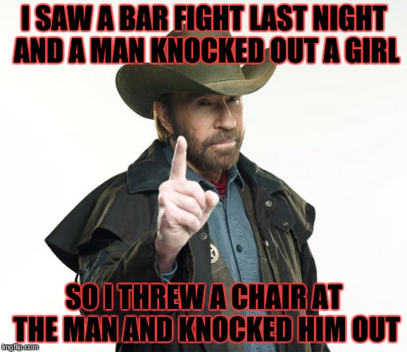 Chuck Norris Finger Meme | I SAW A BAR FIGHT LAST NIGHT AND A MAN KNOCKED OUT A GIRL; SO I THREW A CHAIR AT THE MAN AND KNOCKED HIM OUT | image tagged in memes,chuck norris finger,chuck norris | made w/ Imgflip meme maker