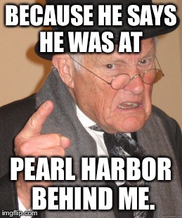 Back In My Day Meme | BECAUSE HE SAYS HE WAS AT PEARL HARBOR BEHIND ME. | image tagged in memes,back in my day | made w/ Imgflip meme maker