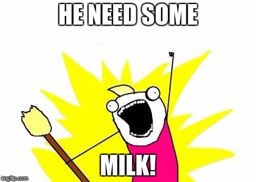 He need some milk | HE NEED SOME; MILK! | image tagged in memes,x all the y | made w/ Imgflip meme maker