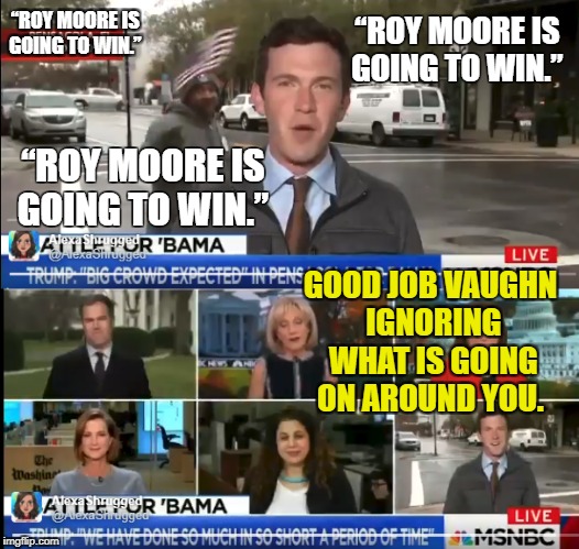 Roy Moore is going to win. | “ROY MOORE IS GOING TO WIN.”; “ROY MOORE IS GOING TO WIN.”; “ROY MOORE IS GOING TO WIN.”; GOOD JOB VAUGHN IGNORING WHAT IS GOING ON AROUND YOU. | image tagged in roy moore,vaughn,hillyard,msnbc trolled | made w/ Imgflip meme maker