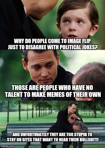 Finding Neverland Meme | WHY DO PEOPLE COME TO IMAGE FLIP JUST TO DISAGREE WITH POLITICAL JOKES? THOSE ARE PEOPLE WHO HAVE NO TALENT TO MAKE MEMES OF THEIR OWN; AND UNFORTUNATELY THEY ARE TOO STUPID TO STAY ON SITES THAT WANT TO HEAR THEIR BULLSHIT!! | image tagged in memes,finding neverland | made w/ Imgflip meme maker