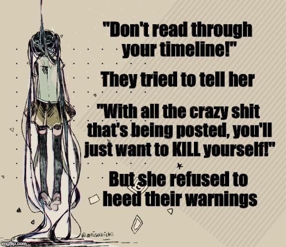 Miku reads the timeline | "Don't read through your timeline!"; They tried to tell her; "With all the crazy shit that's being posted, you'll just want to KILL yourself!"; But she refused to heed their warnings | image tagged in miku hangs herself,facebook,timeline,suicide,vocaloid,anime | made w/ Imgflip meme maker