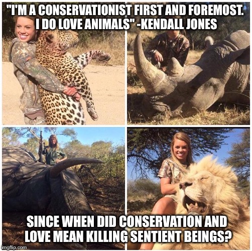 Huntkendalljones2 | "I'M A CONSERVATIONIST FIRST AND FOREMOST. I DO LOVE ANIMALS" -KENDALL JONES; SINCE WHEN DID CONSERVATION AND LOVE MEAN KILLING SENTIENT BEINGS? | image tagged in vegan,vegan4life,veganism,vegans do everthing better even fart,animals,love | made w/ Imgflip meme maker