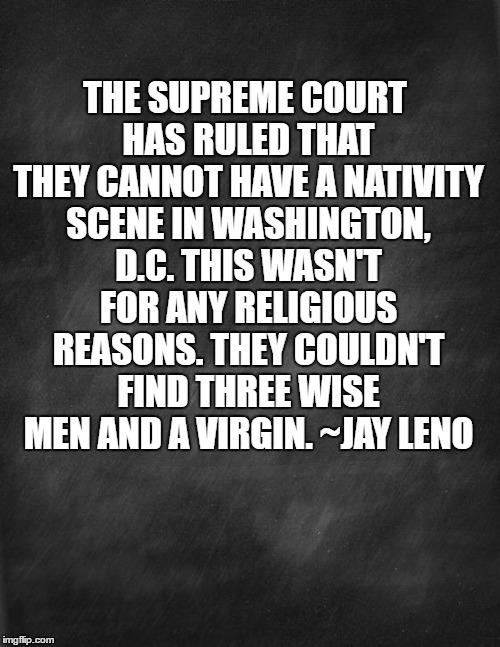 Christmas In D.C. | THE SUPREME COURT HAS RULED THAT THEY CANNOT HAVE A NATIVITY SCENE IN WASHINGTON, D.C. THIS WASN'T FOR ANY RELIGIOUS REASONS. THEY COULDN'T FIND THREE WISE MEN AND A VIRGIN. ~JAY LENO | image tagged in christmas,memes,funny memes | made w/ Imgflip meme maker