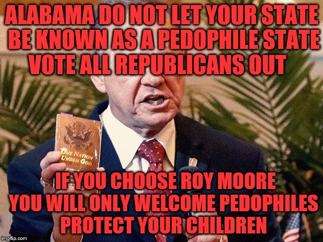 Roy Moore Alabama  | ALABAMA DO NOT LET YOUR STATE BE KNOWN AS A PEDOPHILE STATE VOTE ALL REPUBLICANS OUT; IF YOU CHOOSE ROY MOORE YOU WILL ONLY WELCOME PEDOPHILES PROTECT YOUR CHILDREN | image tagged in roy moore alabama | made w/ Imgflip meme maker