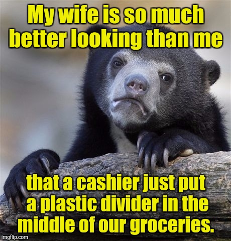 Not sure if it's a compliment or an insult.  | My wife is so much better looking than me; that a cashier just put a plastic divider in the middle of our groceries. | image tagged in memes,confession bear | made w/ Imgflip meme maker