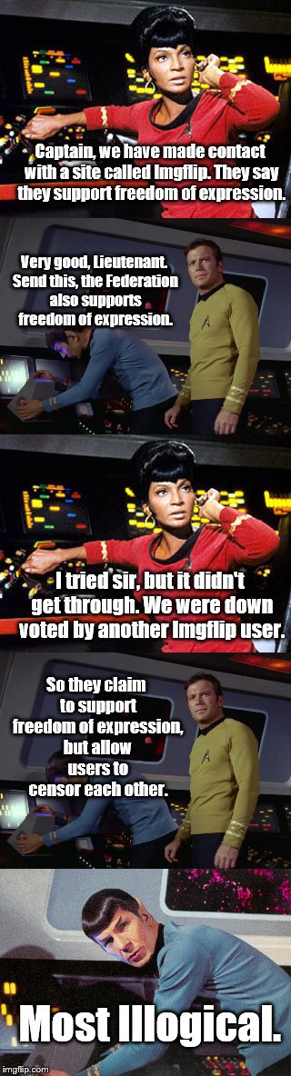 Illogical Censorship | Captain, we have made contact with a site called Imgflip. They say they support freedom of expression. Very good, Lieutenant. Send this, the Federation also supports freedom of expression. I tried sir, but it didn't get through. We were down voted by another Imgflip user. So they claim to support freedom of expression, but allow users to censor each other. Most Illogical. | image tagged in memes,down with downvotes weekend,imgflip,imgflip users,imgflip unite,downvotes | made w/ Imgflip meme maker