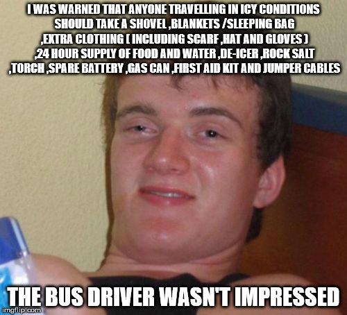 10 Guy Meme | I WAS WARNED THAT ANYONE TRAVELLING IN ICY CONDITIONS SHOULD TAKE A SHOVEL ,BLANKETS /SLEEPING BAG ,EXTRA CLOTHING ( INCLUDING SCARF ,HAT AND GLOVES ) ,24 HOUR SUPPLY OF FOOD AND WATER ,DE-ICER ,ROCK SALT ,TORCH ,SPARE BATTERY ,GAS CAN ,FIRST AID KIT AND JUMPER CABLES; THE BUS DRIVER WASN'T IMPRESSED | image tagged in memes,10 guy | made w/ Imgflip meme maker
