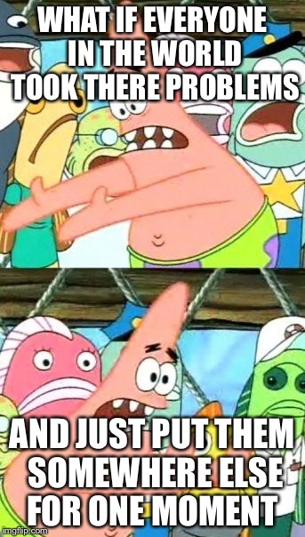 Put It Somewhere Else Patrick Meme | WHAT IF EVERYONE IN THE WORLD TOOK THERE PROBLEMS; AND JUST PUT THEM SOMEWHERE ELSE FOR ONE MOMENT | image tagged in memes,put it somewhere else patrick | made w/ Imgflip meme maker