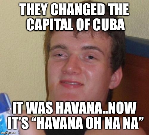 10 Guy Meme | THEY CHANGED THE CAPITAL OF CUBA; IT WAS HAVANA..NOW IT’S “HAVANA OH NA NA” | image tagged in memes,10 guy | made w/ Imgflip meme maker