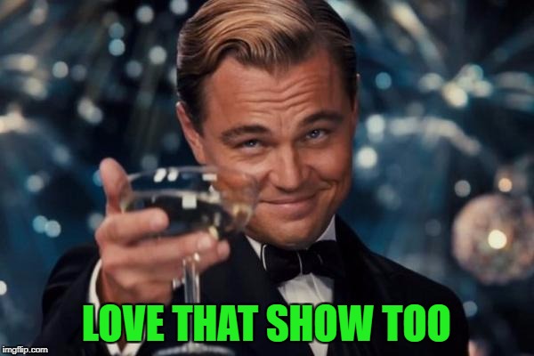 Leonardo Dicaprio Cheers Meme | LOVE THAT SHOW TOO | image tagged in memes,leonardo dicaprio cheers | made w/ Imgflip meme maker