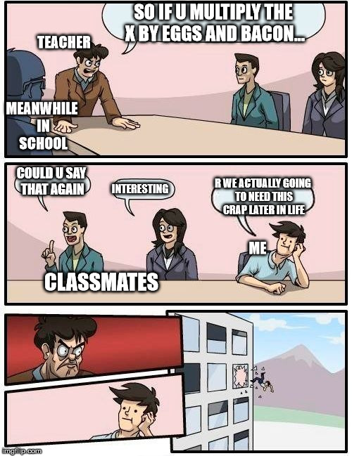 Boardroom Meeting Suggestion Meme | SO IF U MULTIPLY THE X BY EGGS AND BACON... TEACHER; MEANWHILE IN SCHOOL; COULD U SAY THAT AGAIN; R WE ACTUALLY GOING TO NEED THIS CRAP LATER IN LIFE; INTERESTING; ME; CLASSMATES | image tagged in memes,boardroom meeting suggestion | made w/ Imgflip meme maker