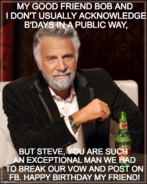 The Most Interesting Man In The World | MY GOOD FRIEND BOB AND I DON'T USUALLY ACKNOWLEDGE B'DAYS IN A PUBLIC WAY, BUT STEVE, YOU ARE SUCH AN EXCEPTIONAL MAN WE HAD TO BREAK OUR VOW AND POST ON FB. HAPPY BIRTHDAY MY FRIEND! | image tagged in memes,the most interesting man in the world | made w/ Imgflip meme maker