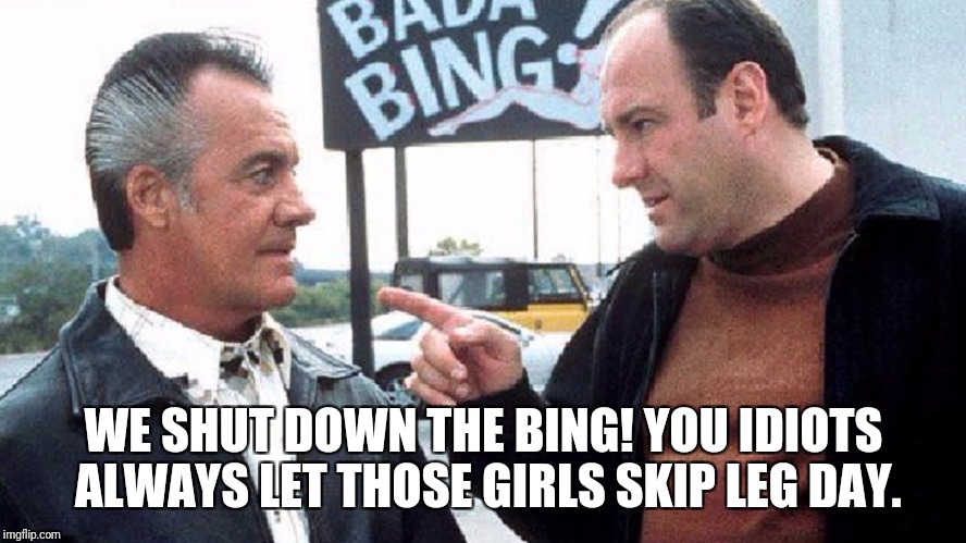 Bing Gainzzz | WE SHUT DOWN THE BING! YOU IDIOTS ALWAYS LET THOSE GIRLS SKIP LEG DAY. | image tagged in sopranos,gym | made w/ Imgflip meme maker