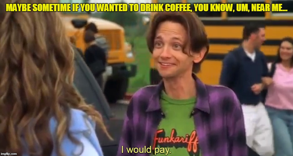 maybe sometime if you wanted to drink coffee, you know, um, near me... | MAYBE SOMETIME IF YOU WANTED TO DRINK COFFEE, YOU KNOW, UM, NEAR ME... | image tagged in coffee | made w/ Imgflip meme maker