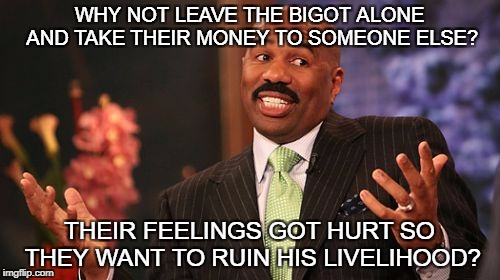 Steve Harvey Meme | WHY NOT LEAVE THE BIGOT ALONE AND TAKE THEIR MONEY TO SOMEONE ELSE? THEIR FEELINGS GOT HURT SO THEY WANT TO RUIN HIS LIVELIHOOD? | image tagged in memes,steve harvey | made w/ Imgflip meme maker