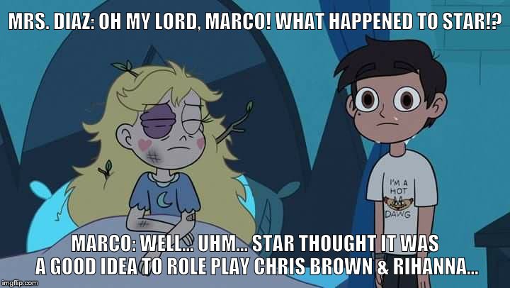 SVTFOE meme | MRS. DIAZ: OH MY LORD, MARCO! WHAT HAPPENED TO STAR!? MARCO: WELL... UHM... STAR THOUGHT IT WAS A GOOD IDEA TO ROLE PLAY CHRIS BROWN & RIHANNA... | image tagged in star vs the forces of evil | made w/ Imgflip meme maker