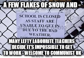 Schools closed by lazy lefty teachers | A FEW FLAKES OF SNOW AND -; MANY LEFTY LABOURITE TEACHERS DECIDE IT'S IMPOSSIBLE TO GET TO WORK - WELCOME TO COMMUNIST UK | image tagged in schools closed by lazy teachers,snowflakes,left wing lefty labourite types,corbyn,momentum,communists socialists | made w/ Imgflip meme maker