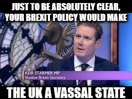 Corbyn's labour brexit policy - uk to become a vassal state | JUST TO BE ABSOLUTELY CLEAR, YOUR BREXIT POLICY WOULD MAKE; THE UK A VASSAL STATE | image tagged in keir starmer - intellectual light weight,vassal state,corbyn's labour,communist socialists,block bexit | made w/ Imgflip meme maker
