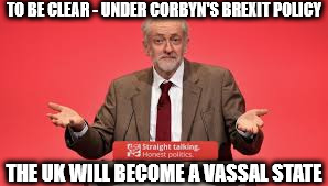 Corbyn brexit policy - uk to become a vassal state | TO BE CLEAR - UNDER CORBYN'S BREXIT POLICY; THE UK WILL BECOME A VASSAL STATE | image tagged in corbyn - uk to become a vassal state,communist socialist,momentum,corbyn's labour brexit | made w/ Imgflip meme maker
