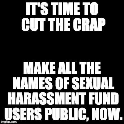Blank | IT'S TIME TO CUT THE CRAP; MAKE ALL THE NAMES OF SEXUAL HARASSMENT FUND USERS PUBLIC, NOW. | image tagged in blank | made w/ Imgflip meme maker