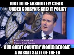 Corbyn's Brexit policy - uk vassal state | JUST TO BE ABSOLUTELY CLEAR-  UNDER CORBYN'S BREXIT POLICY; OUR GREAT COUNTRY WOULD BECOME A VASSAL STATE OF THE EU | image tagged in keir starmer,communist socialist,momentum waste of space,party of hate,corbyn's brexit policy - uk vassal state | made w/ Imgflip meme maker