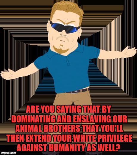 ARE YOU SAYING THAT BY DOMINATING AND ENSLAVING OUR ANIMAL BROTHERS THAT YOU'LL THEN EXTEND YOUR WHITE PRIVILEGE AGAINST HUMANITY AS WELL? | made w/ Imgflip meme maker