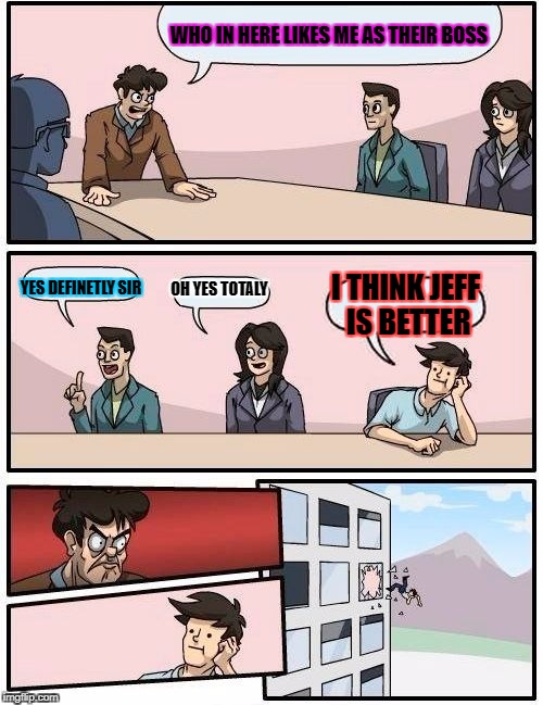 Boardroom Meeting Suggestion | WHO IN HERE LIKES ME AS THEIR BOSS; OH YES TOTALY; I THINK JEFF IS BETTER; YES DEFINETLY SIR | image tagged in memes,boardroom meeting suggestion | made w/ Imgflip meme maker