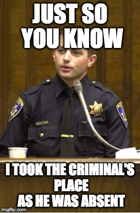 Police Officer Testifying Meme | JUST SO YOU KNOW; I TOOK THE CRIMINAL'S PLACE AS HE WAS ABSENT | image tagged in memes,police officer testifying | made w/ Imgflip meme maker